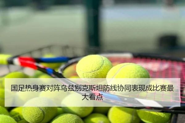 国足热身赛对阵乌兹别克斯坦防线协同表现成比赛最大看点